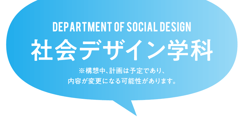 DEPARTMENT OF SOCIAL DESIGN 社会デザイン学科 ※構想中、計画は予定であり、内容が変更になる可能性があります。