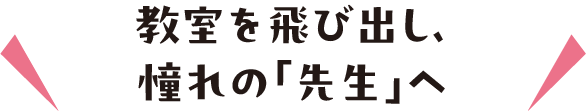 教室を飛び出し、憧れの「先生」へ