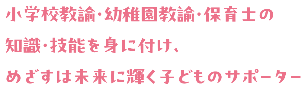 小学校教諭・幼稚園教諭・保育士の知識・技能を身に付け、めざすは未来に輝く子どものサポーター